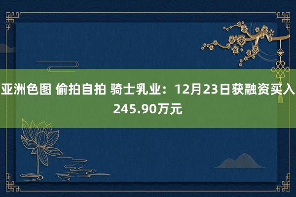 亚洲色图 偷拍自拍 骑士乳业：12月23日获融资买入245.90万元