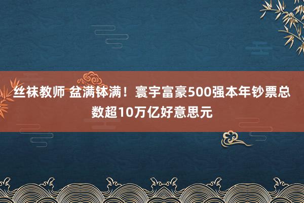 丝袜教师 盆满钵满！寰宇富豪500强本年钞票总数超10万亿好意思元
