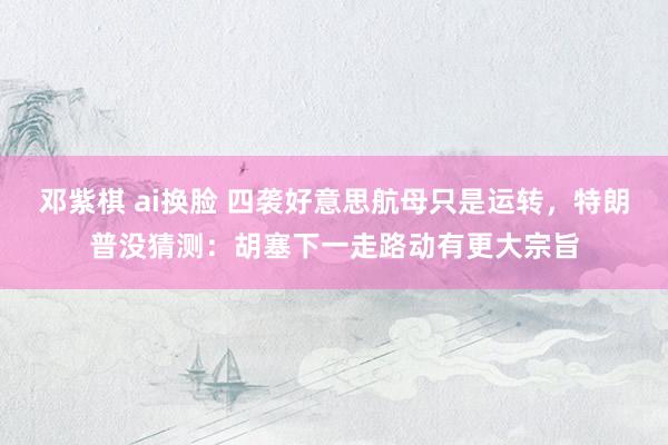 邓紫棋 ai换脸 四袭好意思航母只是运转，特朗普没猜测：胡塞下一走路动有更大宗旨
