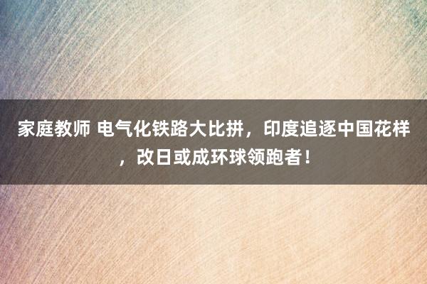 家庭教师 电气化铁路大比拼，印度追逐中国花样，改日或成环球领跑者！