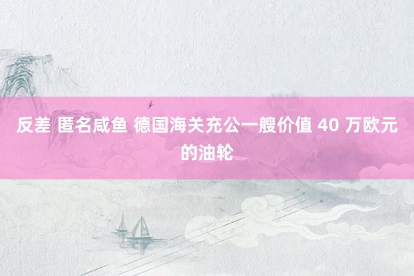 反差 匿名咸鱼 德国海关充公一艘价值 40 万欧元的油轮