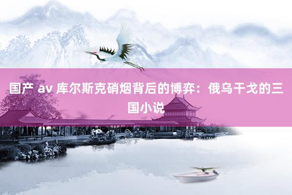 国产 av 库尔斯克硝烟背后的博弈：俄乌干戈的三国小说