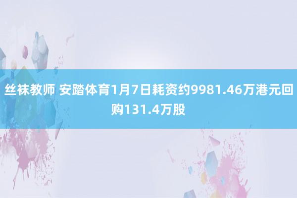 丝袜教师 安踏体育1月7日耗资约9981.46万港元回购131.4万股
