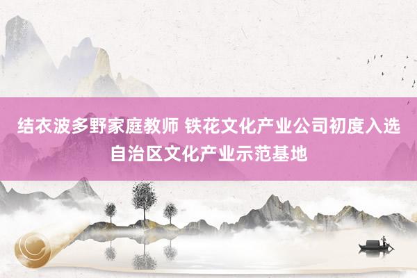 结衣波多野家庭教师 铁花文化产业公司初度入选自治区文化产业示范基地