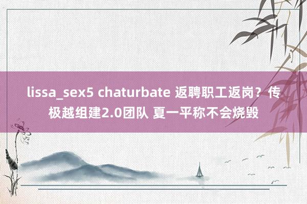 lissa_sex5 chaturbate 返聘职工返岗？传极越组建2.0团队 夏一平称不会烧毁