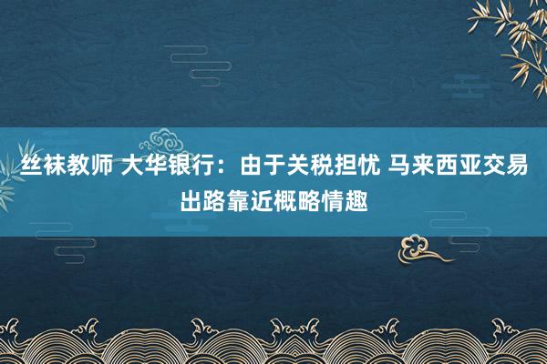丝袜教师 大华银行：由于关税担忧 马来西亚交易出路靠近概略情趣