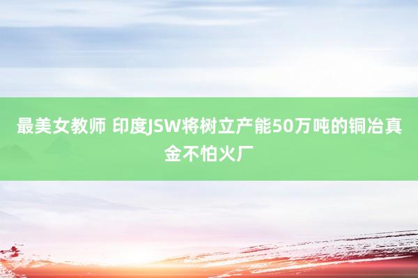 最美女教师 印度JSW将树立产能50万吨的铜冶真金不怕火厂