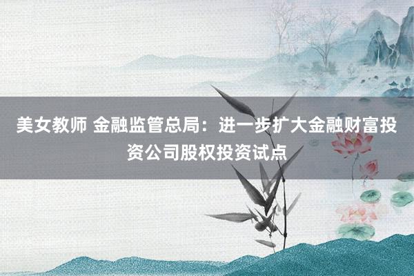 美女教师 金融监管总局：进一步扩大金融财富投资公司股权投资试点
