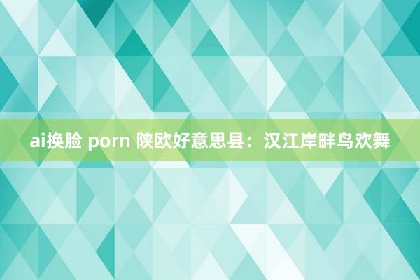 ai换脸 porn 陕欧好意思县：汉江岸畔鸟欢舞