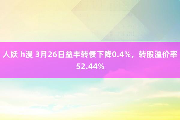 人妖 h漫 3月26日益丰转债下降0.4%，转股溢价率52.44%