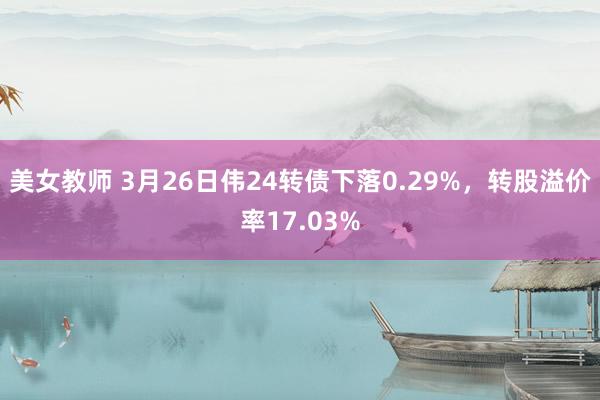 美女教师 3月26日伟24转债下落0.29%,转股溢价率17.03%