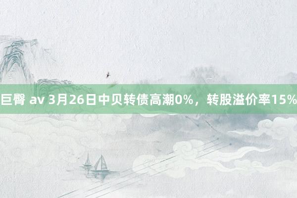 巨臀 av 3月26日中贝转债高潮0%，转股溢价率15%