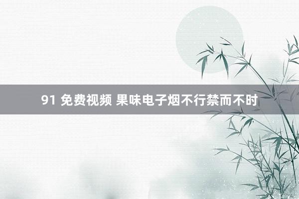 91 免费视频 果味电子烟不行禁而不时