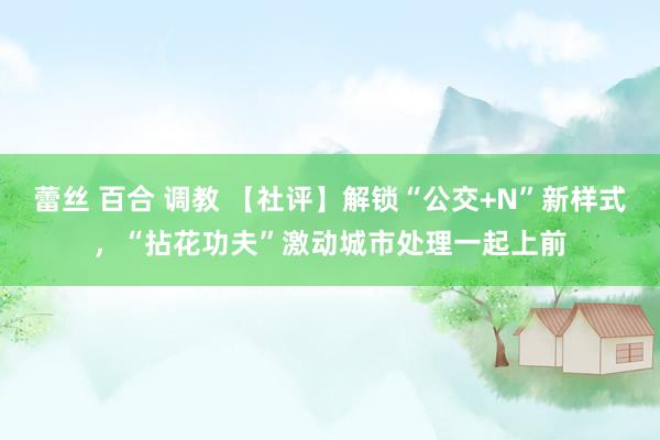 蕾丝 百合 调教 【社评】解锁“公交+N”新样式，“拈花功夫”激动城市处理一起上前