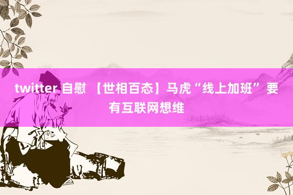 twitter 自慰 【世相百态】马虎“线上加班” 要有互联网想维