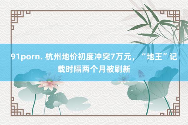 91porn. 杭州地价初度冲突7万元，“地王”记载时隔两个月被刷新