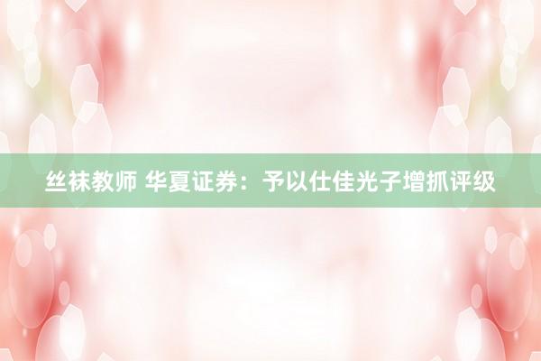 丝袜教师 华夏证券：予以仕佳光子增抓评级