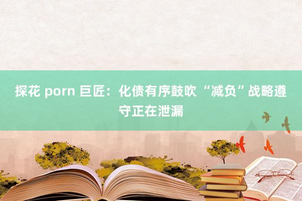 探花 porn 巨匠：化债有序鼓吹 “减负”战略遵守正在泄漏