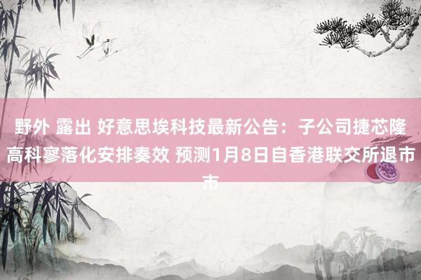 野外 露出 好意思埃科技最新公告：子公司捷芯隆高科寥落化安排奏效 预测1月8日自香港联交所退市