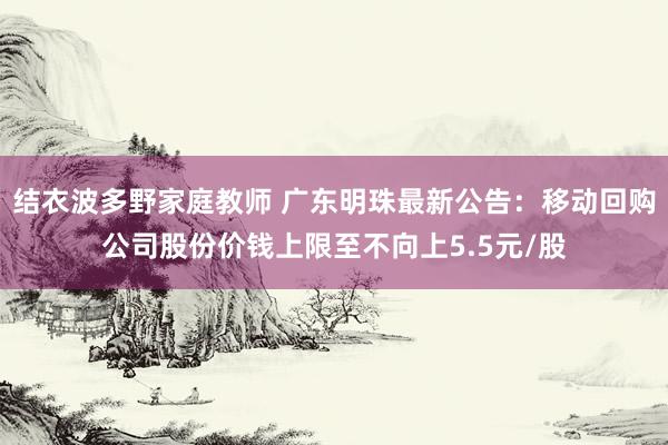 结衣波多野家庭教师 广东明珠最新公告：移动回购公司股份价钱上限至不向上5.5元/股
