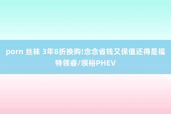 porn 丝袜 3年8折换购!念念省钱又保值还得是福特领睿/领裕PHEV