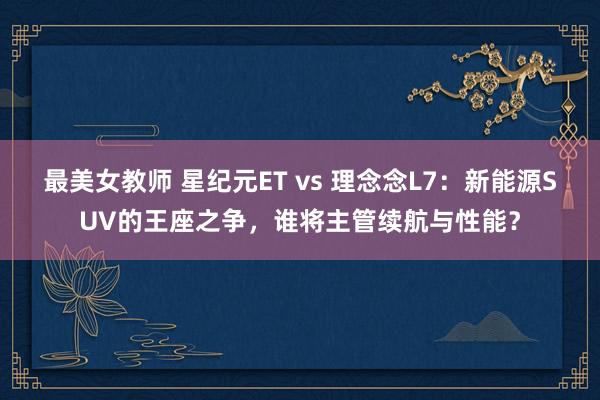 最美女教师 星纪元ET vs 理念念L7：新能源SUV的王座之争，谁将主管续航与性能？