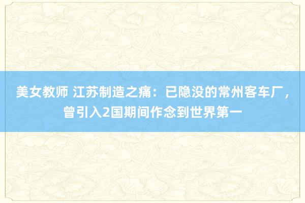美女教师 江苏制造之痛：已隐没的常州客车厂，曾引入2国期间作念到世界第一