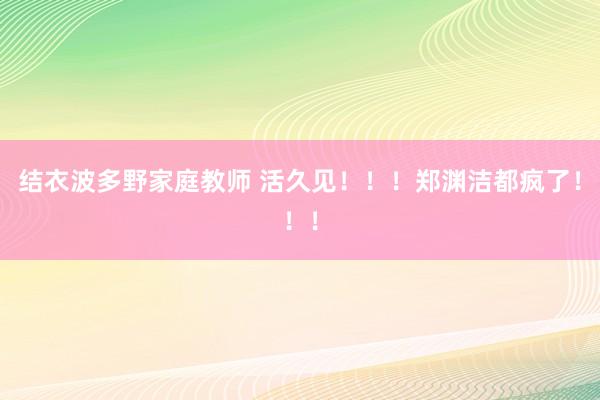 结衣波多野家庭教师 活久见！！！郑渊洁都疯了！！！
