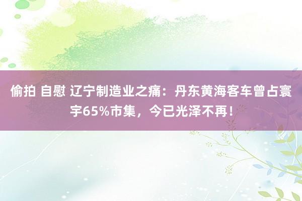 偷拍 自慰 辽宁制造业之痛：丹东黄海客车曾占寰宇65%市集，今已光泽不再！