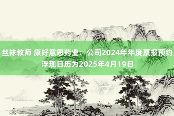 丝袜教师 康好意思药业：公司2024年年度禀报预约浮现日历为2025年4月19日