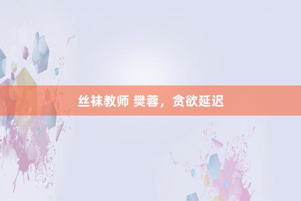 丝袜教师 樊蓉，贪欲延迟