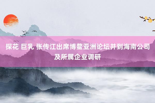 探花 巨乳 张传江出席博鳌亚洲论坛并到海南公司及所属企业调研