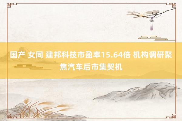 国产 女同 建邦科技市盈率15.64倍 机构调研聚焦汽车后市集契机