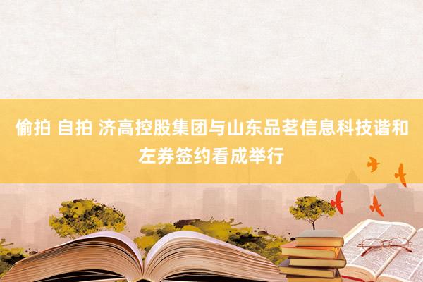 偷拍 自拍 济高控股集团与山东品茗信息科技谐和左券签约看成举行