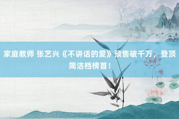 家庭教师 张艺兴《不讲话的爱》预售破千万，登顶简洁档榜首！