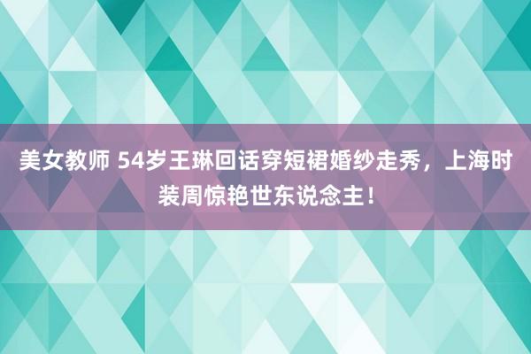 美女教师 54岁王琳回话穿短裙婚纱走秀，上海时装周惊艳世东说念主！