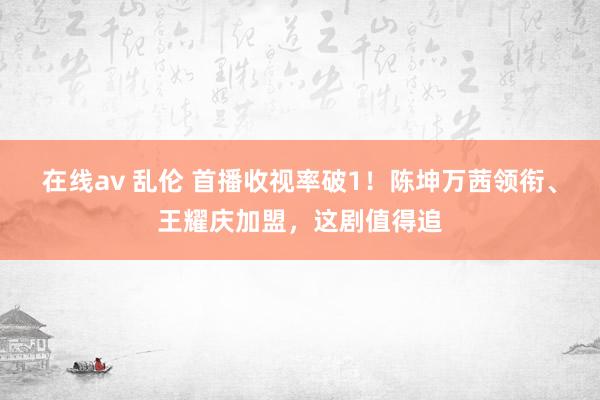 在线av 乱伦 首播收视率破1！陈坤万茜领衔、王耀庆加盟，这剧值得追