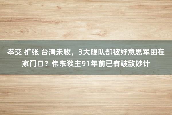拳交 扩张 台湾未收，3大舰队却被好意思军困在家门口？伟东谈主91年前已有破敌妙计
