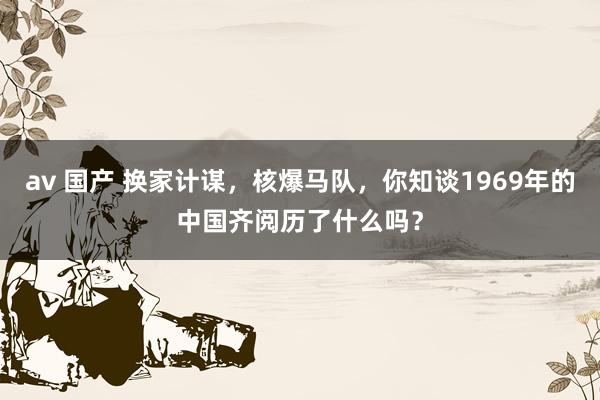 av 国产 换家计谋，核爆马队，你知谈1969年的中国齐阅历了什么吗？