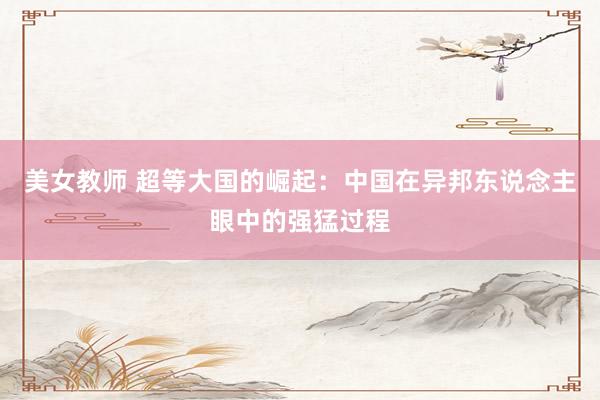 美女教师 超等大国的崛起：中国在异邦东说念主眼中的强猛过程