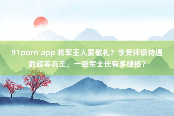 91porn app 将军王人要敬礼？享受师级待遇的超等兵王，一级军士长有多硬核？