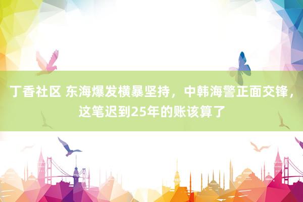 丁香社区 东海爆发横暴坚持，中韩海警正面交锋，这笔迟到25年的账该算了