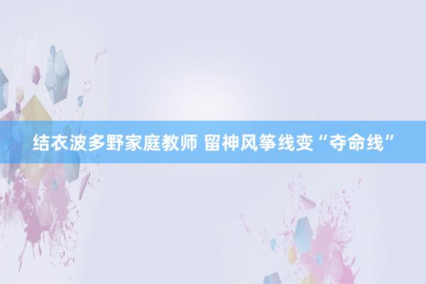 结衣波多野家庭教师 留神风筝线变“夺命线”