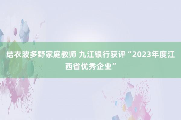 结衣波多野家庭教师 九江银行获评“2023年度江西省优秀企业”
