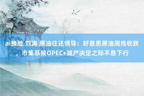 ai换脸 刘涛 原油往还领导：好意思原油周线收跌，市集恭候OPEC+减产决定之际不息下行