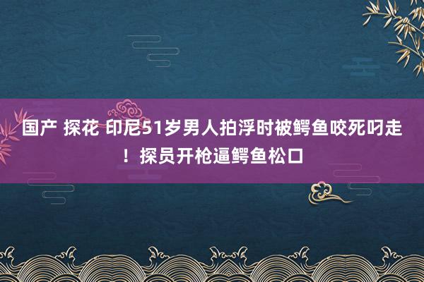 国产 探花 印尼51岁男人拍浮时被鳄鱼咬死叼走！探员开枪逼鳄鱼松口