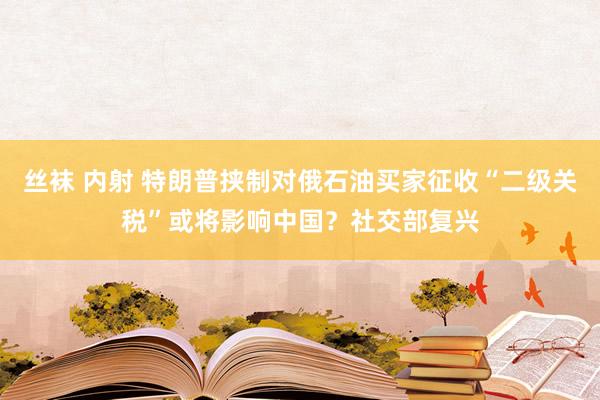 丝袜 内射 特朗普挟制对俄石油买家征收“二级关税”或将影响中国？社交部复兴