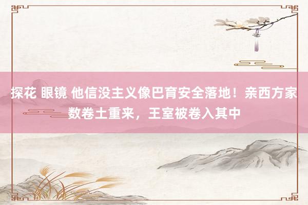 探花 眼镜 他信没主义像巴育安全落地！亲西方家数卷土重来，王室被卷入其中