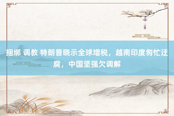 捆绑 调教 特朗普晓示全球增税，越南印度匆忙迂腐，中国坚强欠调解