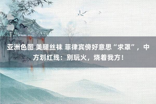 亚洲色图 美腿丝袜 菲律宾傍好意思“求罩”，中方划红线：别玩火，烧着我方！